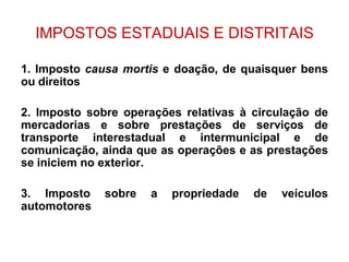 IMPOSTOS ESTADUAIS E DISTRITAIS

1. Imposto causa mortis e doação, de quaisquer bens
ou direitos

2. Imposto sobre operações relativas à circulação de
mercadorias e sobre prestações de serviços de
transporte interestadual e intermunicipal e de
comunicação, ainda que as operações e as prestações
se iniciem no exterior.

3. Imposto    sobre   a   propriedade   de   veículos
automotores
 