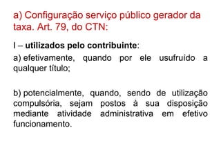 a) Configuração serviço público gerador da
taxa. Art. 79, do CTN:
I – utilizados pelo contribuinte:
a) efetivamente, quando por ele usufruído a
qualquer título;

b) potencialmente, quando, sendo de utilização
compulsória, sejam postos à sua disposição
mediante atividade administrativa em efetivo
funcionamento.
 