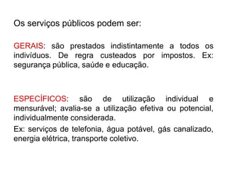 Os serviços públicos podem ser:

GERAIS: são prestados indistintamente a todos os
indivíduos. De regra custeados por impostos. Ex:
segurança pública, saúde e educação.



ESPECÍFICOS: são de utilização individual e
mensurável; avalia-se a utilização efetiva ou potencial,
individualmente considerada.
Ex: serviços de telefonia, água potável, gás canalizado,
energia elétrica, transporte coletivo.
 