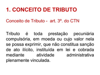 1. CONCEITO DE TRIBUTO
Conceito de Tributo - art. 3º. do CTN

Tributo é toda prestação pecuniária
compulsória, em moeda ou cujo valor nela
se possa exprimir, que não constitua sanção
de ato ilícito, instituída em lei e cobrada
mediante        atividade      administrativa
plenamente vinculada.
 