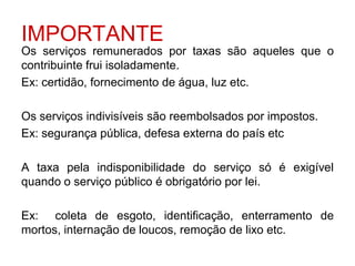 IMPORTANTE
Os serviços remunerados por taxas são aqueles que o
contribuinte frui isoladamente.
Ex: certidão, fornecimento de água, luz etc.

Os serviços indivisíveis são reembolsados por impostos.
Ex: segurança pública, defesa externa do país etc

A taxa pela indisponibilidade do serviço só é exigível
quando o serviço público é obrigatório por lei.

Ex: coleta de esgoto, identificação, enterramento de
mortos, internação de loucos, remoção de lixo etc.
 