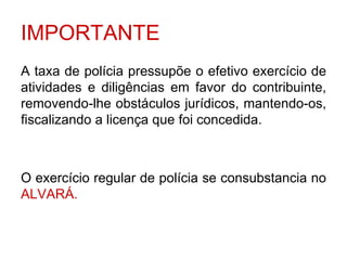 IMPORTANTE
A taxa de polícia pressupõe o efetivo exercício de
atividades e diligências em favor do contribuinte,
removendo-lhe obstáculos jurídicos, mantendo-os,
fiscalizando a licença que foi concedida.



O exercício regular de polícia se consubstancia no
ALVARÁ.
 