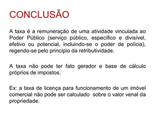 CONCLUSÃO
A taxa é a remuneração de uma atividade vinculada ao
Poder Público (serviço público, específico e divisível,
efetivo ou potencial, incluindo-se o poder de polícia),
regendo-se pelo princípio da retributividade.

A taxa não pode ter fato gerador e base de cálculo
próprios de impostos.

Ex: a taxa de licença para funcionamento de um imóvel
comercial não pode ser calculado sobre o valor venal da
propriedade.
 