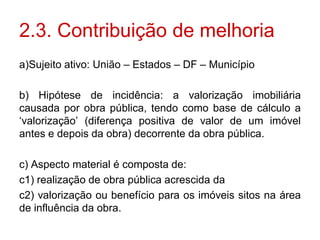 2.3. Contribuição de melhoria
a)Sujeito ativo: União – Estados – DF – Município

b) Hipótese de incidência: a valorização imobiliária
causada por obra pública, tendo como base de cálculo a
„valorização‟ (diferença positiva de valor de um imóvel
antes e depois da obra) decorrente da obra pública.

c) Aspecto material é composta de:
c1) realização de obra pública acrescida da
c2) valorização ou benefício para os imóveis sitos na área
de influência da obra.
 