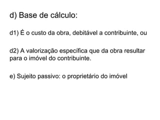d) Base de cálculo:

d1) É o custo da obra, debitável a contribuinte, ou

d2) A valorização específica que da obra resultar
para o imóvel do contribuinte.

e) Sujeito passivo: o proprietário do imóvel
 
