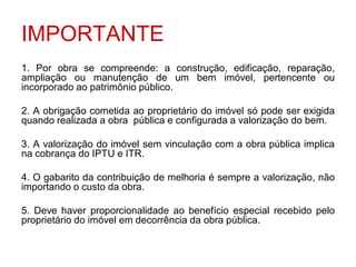 IMPORTANTE
1. Por obra se compreende: a construção, edificação, reparação,
ampliação ou manutenção de um bem imóvel, pertencente ou
incorporado ao patrimônio público.

2. A obrigação cometida ao proprietário do imóvel só pode ser exigida
quando realizada a obra pública e configurada a valorização do bem.

3. A valorização do imóvel sem vinculação com a obra pública implica
na cobrança do IPTU e ITR.

4. O gabarito da contribuição de melhoria é sempre a valorização, não
importando o custo da obra.

5. Deve haver proporcionalidade ao benefício especial recebido pelo
proprietário do imóvel em decorrência da obra pública.
 