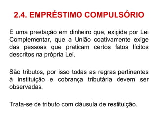 2.4. EMPRÉSTIMO COMPULSÓRIO

É uma prestação em dinheiro que, exigida por Lei
Complementar, que a União coativamente exige
das pessoas que praticam certos fatos lícitos
descritos na própria Lei.

São tributos, por isso todas as regras pertinentes
à instituição e cobrança tributária devem ser
observadas.

Trata-se de tributo com cláusula de restituição.
 