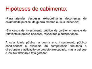 Hipóteses de cabimento:
•Para atender despesas extraordinárias decorrentes de
calamidade pública, de guerra externa ou sua iminência;

•Em casos de investimento público de caráter urgente e de
relevante interesse nacional, respeitada a anterioridade.

A calamidade pública, a guerra e o investimento público
condicionam o exercício da competência tributária e
direcionam a aplicação do produto arrecadado, mas a Lei que
o instituir definirá o fato gerador.
 