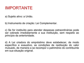 IMPORTANTE
a) Sujeito ativo: a União.

b) Instrumento de criação: Lei Complementar.

c) Se for instituído para atender despesas extraordinárias pode
ser cobrado imediatamente a sua instituição, sem respeito ao
princípio da anterioridade.

d) A Lei criadora do empréstimo deve estabelecer, de modo
específico e exaustivo, as condições de restituição do valor
mutuado, de maneira a se recompor o patrimônio do contribuinte
em sua situação original.
 