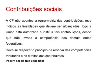 Contribuições sociais
A CF não apontou a regra-matriz das contribuições, mas
indicou as finalidades que devem ser alcançadas, logo a
União está autorizada a instituir tais contribuições, desde
que não invada a competência dos demais entes
federativos.

Deve-se respeitar o princípio da reserva das competências
tributárias e os direitos dos contribuintes.
Podem ser de três espécies:
 