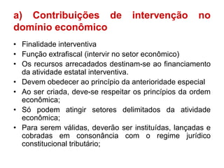 a) Contribuições de               intervenção        no
domínio econômico
• Finalidade interventiva
• Função extrafiscal (intervir no setor econômico)
• Os recursos arrecadados destinam-se ao financiamento
  da atividade estatal interventiva.
• Devem obedecer ao princípio da anterioridade especial
• Ao ser criada, deve-se respeitar os princípios da ordem
  econômica;
• Só podem atingir setores delimitados da atividade
  econômica;
• Para serem válidas, deverão ser instituídas, lançadas e
  cobradas em consonância com o regime jurídico
  constitucional tributário;
 