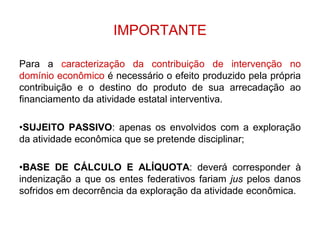 IMPORTANTE

Para a caracterização da contribuição de intervenção no
domínio econômico é necessário o efeito produzido pela própria
contribuição e o destino do produto de sua arrecadação ao
financiamento da atividade estatal interventiva.

•SUJEITO PASSIVO: apenas os envolvidos com a exploração
da atividade econômica que se pretende disciplinar;

•BASE DE CÁLCULO E ALÍQUOTA: deverá corresponder à
indenização a que os entes federativos fariam jus pelos danos
sofridos em decorrência da exploração da atividade econômica.
 