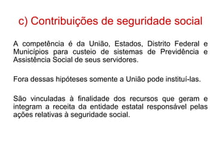 c) Contribuições de seguridade social
A competência é da União, Estados, Distrito Federal e
Municípios para custeio de sistemas de Previdência e
Assistência Social de seus servidores.

Fora dessas hipóteses somente a União pode instituí-las.

São vinculadas à finalidade dos recursos que geram e
integram a receita da entidade estatal responsável pelas
ações relativas à seguridade social.
 