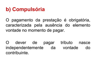 b) Compulsória
O pagamento da prestação é obrigatória,
caracterizada pela ausência do elemento
vontade no momento de pagar.

O dever de pagar         tributo nasce
independentemente da       vontade  do
contribuinte.
 