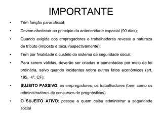 IMPORTANTE
•   Têm função pararafiscal;

•   Devem obedecer ao princípio da anterioridade especial (90 dias);

•   Quando exigida dos empregadores e trabalhadores reveste a natureza
    de tributo (imposto e taxa, respectivamente);

•   Tem por finalidade o custeio do sistema da seguridade social;

•   Para serem válidas, deverão ser criadas e aumentadas por meio de lei
    ordinária, salvo quando incidentes sobre outros fatos econômicos (art.
    195, 4º, CF);

•   SUJEITO PASSIVO: os empregadores, os trabalhadores (bem como os
    administradores de concursos de prognósticos)

•   O SUJEITO ATIVO: pessoa a quem caiba administrar a seguridade
    social
 