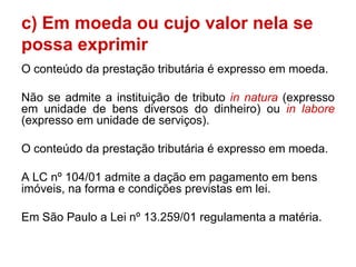 c) Em moeda ou cujo valor nela se
possa exprimir
O conteúdo da prestação tributária é expresso em moeda.

Não se admite a instituição de tributo in natura (expresso
em unidade de bens diversos do dinheiro) ou in labore
(expresso em unidade de serviços).

O conteúdo da prestação tributária é expresso em moeda.

A LC nº 104/01 admite a dação em pagamento em bens
imóveis, na forma e condições previstas em lei.

Em São Paulo a Lei nº 13.259/01 regulamenta a matéria.
 