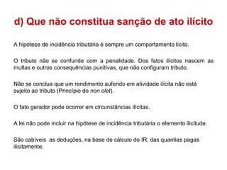 d) Que não constitua sanção de ato ilícito

A hipótese de incidência tributária é sempre um comportamento lícito.

O tributo não se confunde com a penalidade. Dos fatos ilícitos nascem as
multas e outros consequências punitivas, que não configuram tributo.

Não se conclua que um rendimento auferido em atividade ilícita não está
sujeito ao tributo (Princípio do non olet).

O fato gerador pode ocorrer em circunstâncias ilícitas.

A lei não pode incluir na hipótese de incidência tributária o elemento ilicitude.

São cabíveis as deduções, na base de cálculo do IR, das quantias pagas
ilicitamente.
 