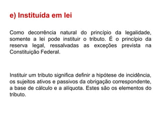 e) Instituída em lei

Como decorrência natural do princípio da legalidade,
somente a lei pode instituir o tributo. É o princípio da
reserva legal, ressalvadas as exceções prevista na
Constituição Federal.



Instituir um tributo significa definir a hipótese de incidência,
os sujeitos ativos e passivos da obrigação correspondente,
a base de cálculo e a alíquota. Estes são os elementos do
tributo.
 