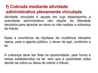 f) Cobrada mediante atividade
administrativa plenamente vinculada
Atividade vinculada é aquela em cujo desempenho a
autoridade administrativa não dispõe de liberdade
decisória para apreciar se deve ou não realizar a cobrança
do tributo.

Dada a ocorrência da hipótese de incidência tributária
nasce, para o agente público, o dever de agir, conforme a
lei.

A cobrança deve ser feita na oportunidade, pela forma e
meios estabelecidos na lei, sem que à autoridade caiba
decidir se cobra ou deixa de cobrar o tributo.
 