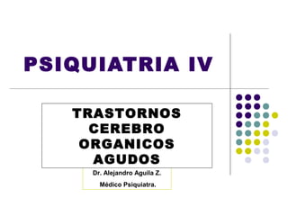 PSIQUIATRIA IV

   TRASTORNOS
     CEREBRO
    ORGANICOS
     AGUDOS
     Dr. Alejandro Aguila Z.
       Médico Psiquiatra.
 
