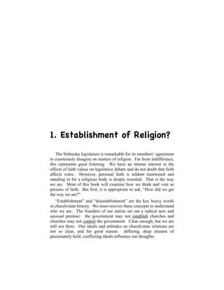 1. Establishment of Religion?

    The Nebraska legislature is remarkable for its members’ agreement
to courteously disagree on matters of religion. Far from indifference,
this represents good listening. We have an intense interest in the
effects of faith values on legislative debate and do not doubt that faith
affects votes. However, personal faith is seldom mentioned and
standing in for a religious body is deeply resented. That is the way
we are. Most of this book will examine how we think and vote as
persons of faith. But first, it is appropriate to ask, “How did we get
the way we are?”
    “Establishment” and “disestablishment” are the key heavy words
in church/state history. We must recover these concepts to understand
who we are. The founders of our nation set out a radical new and
unusual premise: the government may not establish churches and
churches may not control the government. Clear enough, but we are
still not there. Our ideals and attitudes on church/state relations are
not so clear, and for good reason: differing, deep streams of
passionately held, conflicting ideals influence our thoughts.
 