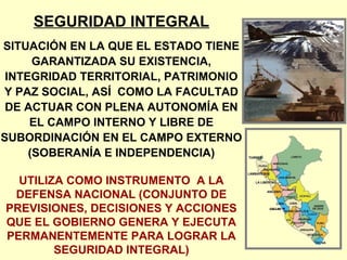 SEGURIDAD INTEGRAL
SITUACIÓN EN LA QUE EL ESTADO TIENE
GARANTIZADA SU EXISTENCIA,
INTEGRIDAD TERRITORIAL, PATRIMONIO
Y PAZ SOCIAL, ASÍ COMO LA FACULTAD
DE ACTUAR CON PLENA AUTONOMÍA EN
EL CAMPO INTERNO Y LIBRE DE
SUBORDINACIÓN EN EL CAMPO EXTERNO
(SOBERANÍA E INDEPENDENCIA)
UTILIZA COMO INSTRUMENTO A LA
DEFENSA NACIONAL (CONJUNTO DE
PREVISIONES, DECISIONES Y ACCIONES
QUE EL GOBIERNO GENERA Y EJECUTA
PERMANENTEMENTE PARA LOGRAR LA
SEGURIDAD INTEGRAL)
 