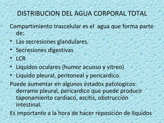 DISTRIBUCION DEL AGUA CORPORAL TOTAL
Compartimiento trascelular es el agua que forma parte
  de:
• Las secresiones glandulares.
• Secresiones digestivas
• LCR
• Liquidos oculares (humor acuoso y vitreo)
• Liquido pleural, peritoneal y pericardico.
Puede aumentar en algunos estados patologicos:
  derrame pleural, pericardico que puede producir
  taponamiento cardiaco, ascitis, obstrucción
  intestinal.
Es importante a la hora de hacer reposición de líquidos
 