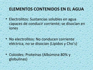 ELEMENTOS CONTENIDOS EN EL AGUA

• Electrolitos: Sustancias solubles en agua
  capaces de conducir corriente; se disocian en
  iones

• No electrolitos: No conducen corriente
  eléctrica, no se disocian (Lípidos y Cho’s)

• Coloides: Proteínas (Albúmina 80% y
  globulinas)
 
