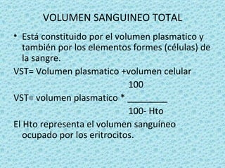 VOLUMEN SANGUINEO TOTAL
• Está constituido por el volumen plasmatico y
   también por los elementos formes (células) de
   la sangre.
VST= Volumen plasmatico +volumen celular
                             100
VST= volumen plasmatico * ________
                             100- Hto
El Hto representa el volumen sanguíneo
   ocupado por los eritrocitos.
 
