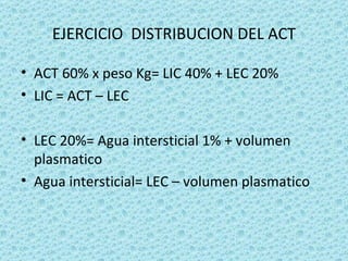EJERCICIO DISTRIBUCION DEL ACT

• ACT 60% x peso Kg= LIC 40% + LEC 20%
• LIC = ACT – LEC

• LEC 20%= Agua intersticial 1% + volumen
  plasmatico
• Agua intersticial= LEC – volumen plasmatico
 