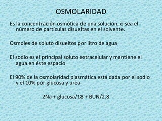 OSMOLARIDAD
Es la concentración osmótica de una solución, o sea el
   número de partículas disueltas en el solvente.

Osmoles de soluto disueltos por litro de agua

El sodio es el principal soluto extracelular y mantiene el
   agua en éste espacio

El 90% de la osmolaridad plasmática está dada por el sodio
   y el 10% por glucosa y urea

              2Na + glucosa/18 + BUN/2.8
 