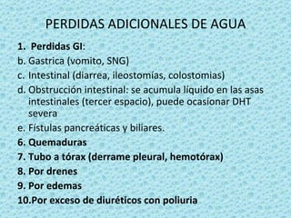 PERDIDAS ADICIONALES DE AGUA
1. Perdidas GI:
b. Gastrica (vomito, SNG)
c. Intestinal (diarrea, ileostomías, colostomias)
d. Obstrucción intestinal: se acumula líquido en las asas
   intestinales (tercer espacio), puede ocasionar DHT
   severa
e. Fístulas pancreáticas y biliares.
6. Quemaduras
7. Tubo a tórax (derrame pleural, hemotórax)
8. Por drenes
9. Por edemas
10.Por exceso de diuréticos con poliuria
 
