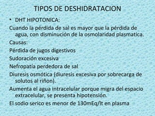 TIPOS DE DESHIDRATACION
• DHT HIPOTONICA:
Cuando la pérdida de sal es mayor que la pérdida de
   agua, con disminución de la osmolaridad plasmatica.
Causas:
Pérdida de jugos digestivos
Sudoración excesiva
Nefropatía perdedora de sal
Diuresis osmótica (diuresis excesiva por sobrecarga de
   solutos al riñon).
Aumenta el agua intracelular porque migra del espacio
   extracelular, se presenta hipotensión.
El sodio serico es menor de 130mEq/lt en plasma
 