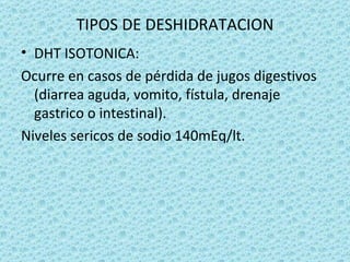 TIPOS DE DESHIDRATACION
• DHT ISOTONICA:
Ocurre en casos de pérdida de jugos digestivos
  (diarrea aguda, vomito, fístula, drenaje
  gastrico o intestinal).
Niveles sericos de sodio 140mEq/lt.
 