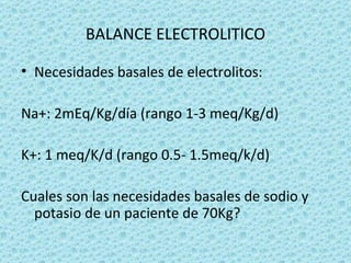 BALANCE ELECTROLITICO

• Necesidades basales de electrolitos:

Na+: 2mEq/Kg/día (rango 1-3 meq/Kg/d)

K+: 1 meq/K/d (rango 0.5- 1.5meq/k/d)

Cuales son las necesidades basales de sodio y
  potasio de un paciente de 70Kg?
 
