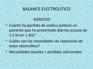 BALANCE ELECTROLITICO

                  EJERCICIO
• Cuánto ha perdido de sodio y potasio un
  paciente que ha presentado diarrea acuosa de
  1.5 lts en 1 dia?
• Cuáles son las necesidades de reposición de
  estos electrolitos?
• Necesidades basales + perdidas adicionales.
 