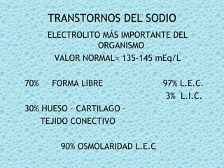 TRANSTORNOS DEL SODIO
      ELECTROLITO MÁS IMPORTANTE DEL
                 ORGANISMO
        VALOR NORMAL= 135-145 mEq/L

70%   FORMA LIBRE               97% L.E.C.
                                 3% L.I.C.
30% HUESO – CARTILAGO –
    TEJIDO CONECTIVO

        90% OSMOLARIDAD L.E.C
 