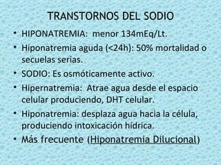 TRANSTORNOS DEL SODIO
• HIPONATREMIA: menor 134mEq/Lt.
• Hiponatremia aguda (<24h): 50% mortalidad o
  secuelas serias.
• SODIO: Es osmóticamente activo.
• Hipernatremia: Atrae agua desde el espacio
  celular produciendo, DHT celular.
• Hiponatremia: desplaza agua hacia la célula,
  produciendo intoxicación hídrica.
• Más frecuente (Hiponatremia Dilucional)
 