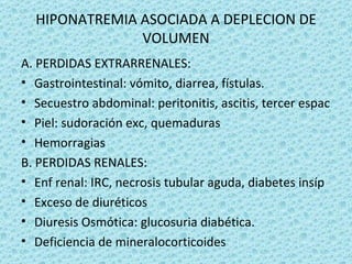HIPONATREMIA ASOCIADA A DEPLECION DE
               VOLUMEN
A. PERDIDAS EXTRARRENALES:
• Gastrointestinal: vómito, diarrea, fístulas.
• Secuestro abdominal: peritonitis, ascitis, tercer espac
• Piel: sudoración exc, quemaduras
• Hemorragias
B. PERDIDAS RENALES:
• Enf renal: IRC, necrosis tubular aguda, diabetes insíp
• Exceso de diuréticos
• Diuresis Osmótica: glucosuria diabética.
• Deficiencia de mineralocorticoides
 
