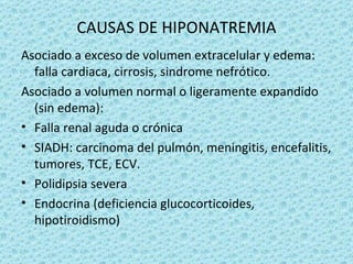 CAUSAS DE HIPONATREMIA
Asociado a exceso de volumen extracelular y edema:
  falla cardiaca, cirrosis, sindrome nefrótico.
Asociado a volumen normal o ligeramente expandido
  (sin edema):
• Falla renal aguda o crónica
• SIADH: carcinoma del pulmón, meningitis, encefalitis,
  tumores, TCE, ECV.
• Polidipsia severa
• Endocrina (deficiencia glucocorticoides,
  hipotiroidismo)
 