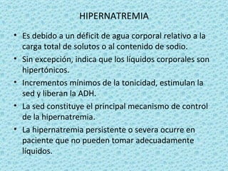 HIPERNATREMIA
• Es debido a un déficit de agua corporal relativo a la
  carga total de solutos o al contenido de sodio.
• Sin excepción, indica que los líquidos corporales son
  hipertónicos.
• Incrementos mínimos de la tonicidad, estimulan la
  sed y liberan la ADH.
• La sed constituye el principal mecanismo de control
  de la hipernatremia.
• La hipernatremia persistente o severa ocurre en
  paciente que no pueden tomar adecuadamente
  líquidos.
 