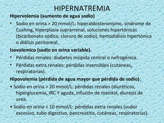 HIPERNATREMIA
Hipervolemia (aumento de agua sodio)
• Sodio en orina > 20 mmol/L: hiperaldosteronismo, síndrome de
   Cushing, hiperplasia suprarrenal, soluciones hipertónicas
   (bicarbonato sódico, cloruro de sodio), hemodiálisis hipertónica
   o diálisis peritoneal.
Isovolemico (sodio en orina variable).
• Pérdidas renales: diabetes insípida central o nefrogénica.
• Pérdidas extra renales: pérdidas insensibles (cutáneas,
   respiratorias).
Hipovolemia (pérdida de agua mayor que pérdida de sodio).
• Sodio en orina > 20 mmol/L: pérdidas renales (diuréticos,
   hiperglucemia, IRC Y aguda, infusión de manitol, diuresis de
   urea.
• Sodio en orina < 10 mmol/L: pérdidas extra renales (sudor
   excesivo, tubo digestivo, pancreatitis, cutáneas, respiratorias).
 