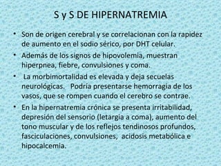 S y S DE HIPERNATREMIA
• Son de origen cerebral y se correlacionan con la rapidez
  de aumento en el sodio sérico, por DHT celular.
• Además de los signos de hipovolemia, muestran
  hiperpnea, fiebre, convulsiones y coma.
• La morbimortalidad es elevada y deja secuelas
  neurológicas. Podría presentarse hemorragia de los
  vasos, que se rompen cuando el cerebro se contrae.
• En la hipernatremia crónica se presenta irritabilidad,
  depresión del sensorio (letargia a coma), aumento del
  tono muscular y de los reflejos tendinosos profundos,
  fasciculaciones, convulsiones, acidosis metabólica e
  hipocalcemia.
 