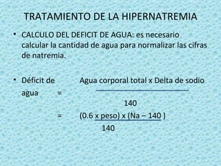 TRATAMIENTO DE LA HIPERNATREMIA
• CALCULO DEL DEFICIT DE AGUA: es necesario
  calcular la cantidad de agua para normalizar las cifras
  de natremia.

• Déficit de       Agua corporal total x Delta de sodio
  agua       =
                                 140
            =      (0.6 x peso) x (Na – 140 )
                          140
 