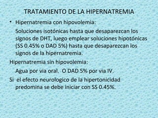 TRATAMIENTO DE LA HIPERNATREMIA
• Hipernatremia con hipovolemia:
   Soluciones isotónicas hasta que desaparezcan los
   signos de DHT, luego emplear soluciones hipotónicas
   (SS 0.45% o DAD 5%) hasta que desaparezcan los
   signos de la hipernatremia.
Hipernatremia sin hipovolemia:
   Agua por via oral. O DAD 5% por via IV.
Si el efecto neurologico de la hipertonicidad
   predomina se debe iniciar con SS 0.45%.
 