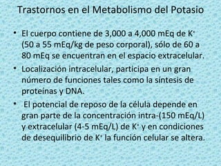 Trastornos en el Metabolismo del Potasio

• El cuerpo contiene de 3,000 a 4,000 mEq de K+
  (50 a 55 mEq/kg de peso corporal), sólo de 60 a
  80 mEq se encuentran en el espacio extracelular.
• Localización intracelular, participa en un gran
  número de funciones tales como la síntesis de
  proteínas y DNA.
• El potencial de reposo de la célula depende en
  gran parte de la concentración intra-(150 mEq/L)
  y extracelular (4-5 mEq/L) de K+ y en condiciones
  de desequilibrio de K+ la función celular se altera.
 