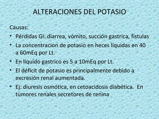 ALTERACIONES DEL POTASIO
Causas:
• Pérdidas GI: diarrea, vómito, succión gastrica, fístulas
• La concentracion de potasio en heces líquidas en 40
  a 60mEq por Lt.
• En líquido gastrico es 5 a 10mEq por Lt.
• El déficit de potasio es principalmente debido a
  excresión renal aumentada.
• Ej: diuresis osmótica, en cetoacidosis diabética. En
  tumores renales secretores de renina
 
