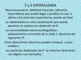 S y S HIPOKALEMIA
Neuromusculares: debilidad muscular, adinamia,
  hiporreflexia que puede llegar a parálisis la cual, si
  afecta a los músculos respiratorios, puede ser fatal.
La rabdomiolisis es otra complicación que puede
  aparecer en sujetos con depleción de K+.
Las anormalidades electrocardiográficas:
  aplastamiento e inversión de la onda T, descenso del
  segmento ST.
Estas alteraciones eléctricas pueden conducir, a paro
  cardíaco.
Los pacientes depletados de K+ se intoxican fácilmente
  con digital o sus derivados.
 