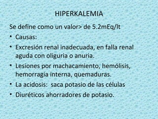 HIPERKALEMIA
Se define como un valor> de 5.2mEq/lt
• Causas:
• Excresión renal inadecuada, en falla renal
  aguda con oliguria o anuria.
• Lesiones por machacamiento, hemólisis,
  hemorragia interna, quemaduras.
• La acidosis: saca potasio de las células
• Diuréticos ahorradores de potasio.
 
