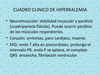 CUADRO CLINICO DE HIPERKALEMIA

• Neuromuscular: debilidad muscular y parálisis
  (cuadriparesia flácida). Puede ocurrir parálisis
  de los músculos respiratorios.
• Corazón: arritmias, paro cardiaco, muerte.
• EKG: onda T alta en precordiales, prolonga el
  intervalo PR, onda P se aplana, el complejo
  QRS ensancha, fibrilación ventricular.
 